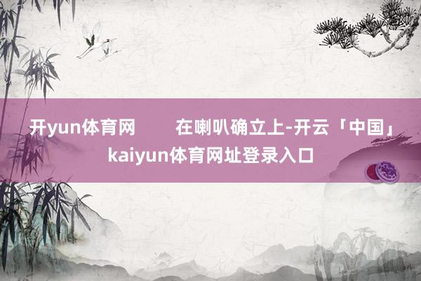 开yun体育网        在喇叭确立上-开云「中国」kaiyun体育网址登录入口