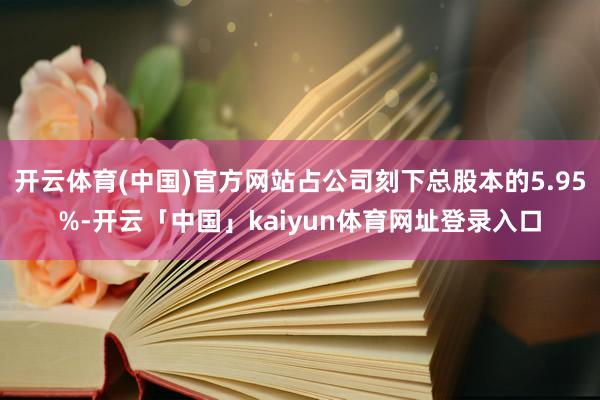 开云体育(中国)官方网站占公司刻下总股本的5.95%-开云「中国」kaiyun体育网址登录入口