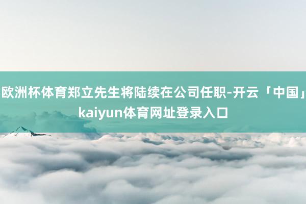 欧洲杯体育郑立先生将陆续在公司任职-开云「中国」kaiyun体育网址登录入口