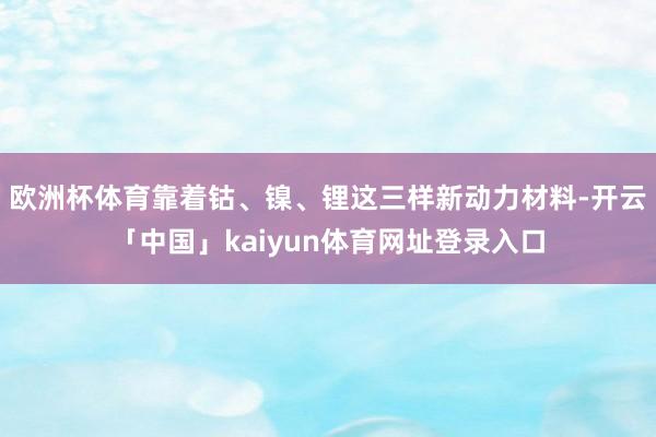 欧洲杯体育靠着钴、镍、锂这三样新动力材料-开云「中国」kaiyun体育网址登录入口