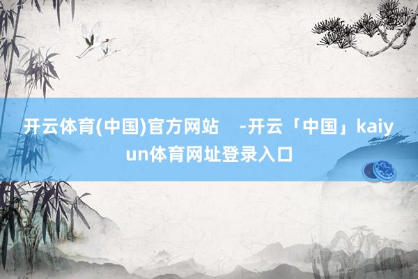 开云体育(中国)官方网站    -开云「中国」kaiyun体育网址登录入口
