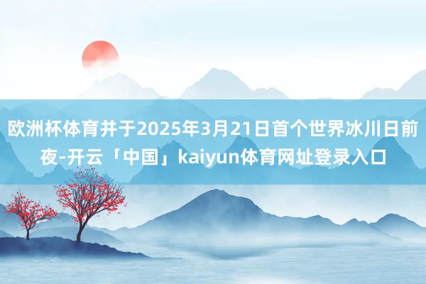 欧洲杯体育并于2025年3月21日首个世界冰川日前夜-开云「中国」kaiyun体育网址登录入口