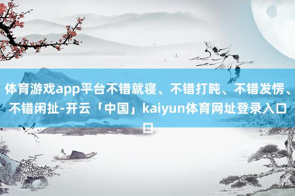 体育游戏app平台不错就寝、不错打盹、不错发愣、不错闲扯-开云「中国」kaiyun体育网址登录入口