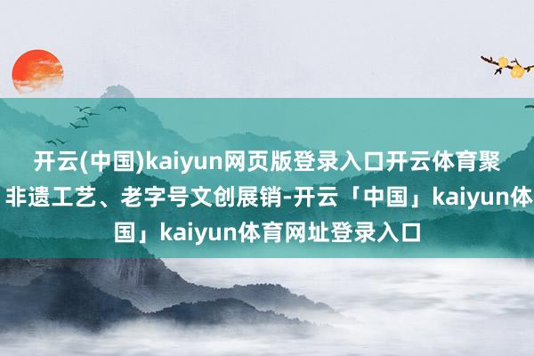 开云(中国)kaiyun网页版登录入口开云体育聚会影视繁衍品、非遗工艺、老字号文创展销-开云「中国」kaiyun体育网址登录入口