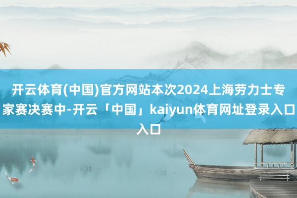 开云体育(中国)官方网站本次2024上海劳力士专家赛决赛中-开云「中国」kaiyun体育网址登录入口